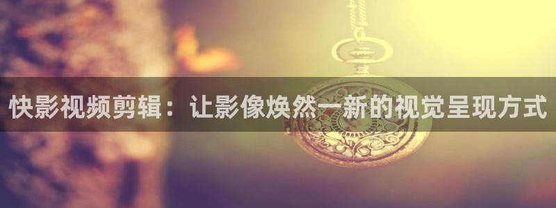 快影视频剪辑：让影像焕然一新的视觉呈现方式